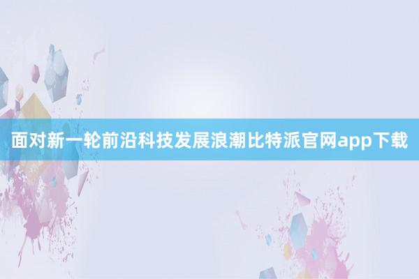 面对新一轮前沿科技发展浪潮比特派官网app下载