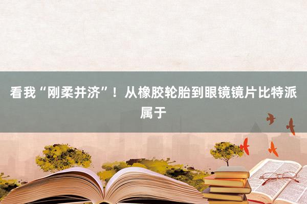 看我“刚柔并济”！从橡胶轮胎到眼镜镜片比特派属于