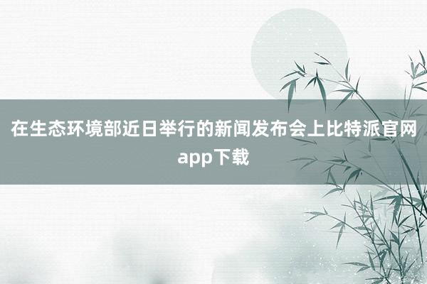 在生态环境部近日举行的新闻发布会上比特派官网app下载