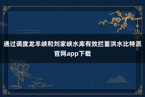 通过调度龙羊峡和刘家峡水库有效拦蓄洪水比特派官网app下载