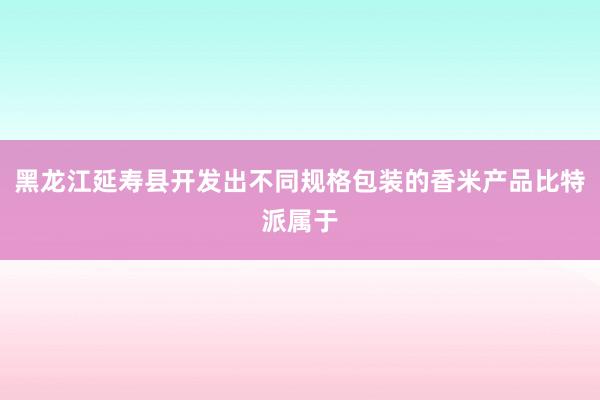 黑龙江延寿县开发出不同规格包装的香米产品比特派属于