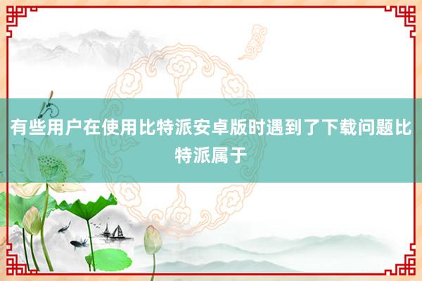 有些用户在使用比特派安卓版时遇到了下载问题比特派属于