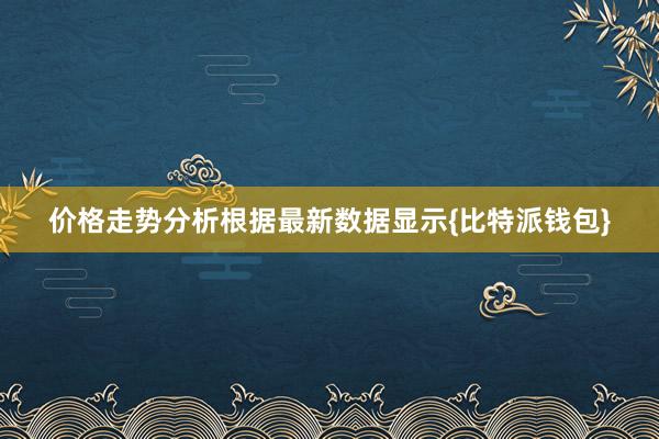 价格走势分析根据最新数据显示{比特派钱包}